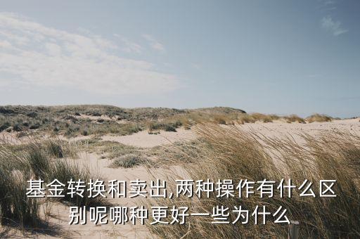  基金轉換和賣出,兩種操作有什么區(qū)別呢哪種更好一些為什么