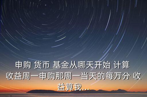 申購(gòu) 貨幣 基金從哪天開始 計(jì)算 收益周一申購(gòu)那周一當(dāng)天的每萬分 收益算我...