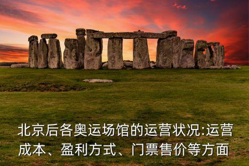  北京后各奧運(yùn)場館的運(yùn)營狀況:運(yùn)營成本、盈利方式、門票售價等方面