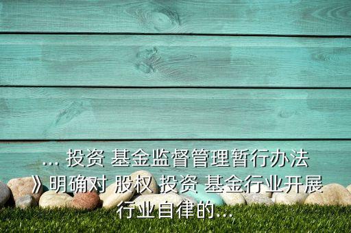 ... 投資 基金監(jiān)督管理暫行辦法》明確對(duì) 股權(quán) 投資 基金行業(yè)開(kāi)展行業(yè)自律的...
