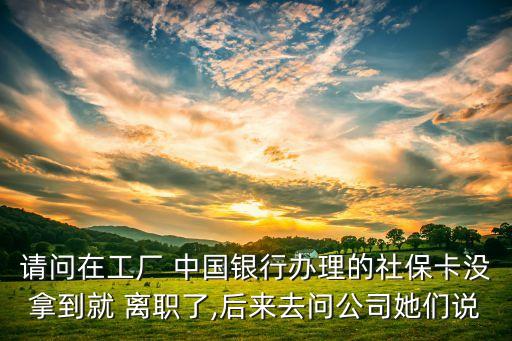請問在工廠 中國銀行辦理的社?？]拿到就 離職了,后來去問公司她們說
