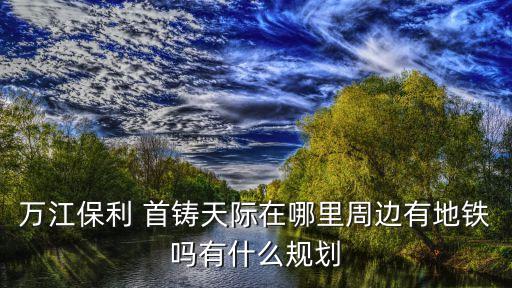 萬(wàn)江保利 首鑄天際在哪里周邊有地鐵嗎有什么規(guī)劃