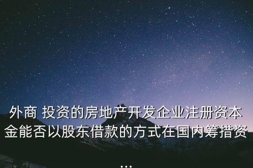 外商 投資的房地產開發(fā)企業(yè)注冊資本金能否以股東借款的方式在國內籌措資...