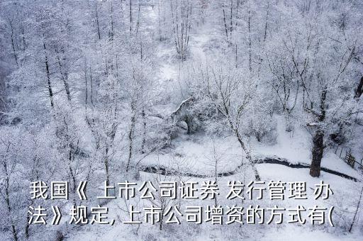 我國(guó)《 上市公司證券 發(fā)行管理 辦法》規(guī)定, 上市公司增資的方式有(