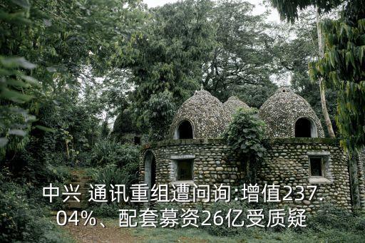 中興 通訊重組遭問詢:增值237.04%、配套募資26億受質(zhì)疑