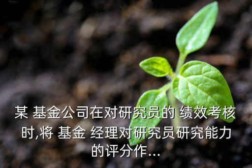 某 基金公司在對(duì)研究員的 績效考核時(shí),將 基金 經(jīng)理對(duì)研究員研究能力的評(píng)分作...