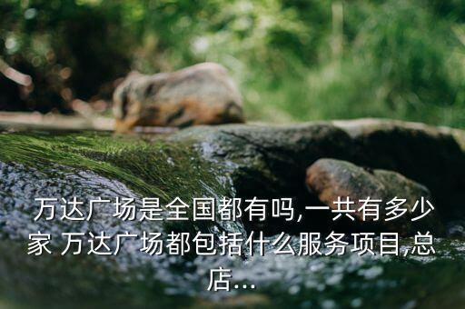  萬達(dá)廣場(chǎng)是全國(guó)都有嗎,一共有多少家 萬達(dá)廣場(chǎng)都包括什么服務(wù)項(xiàng)目,總店...