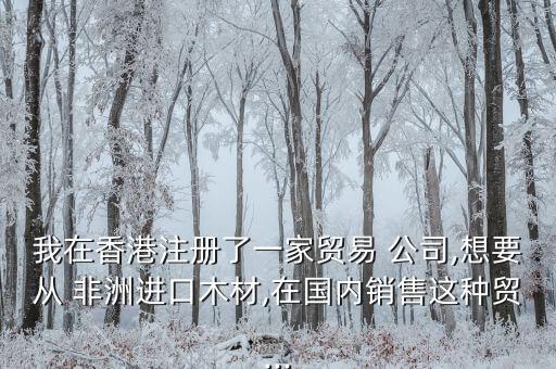 我在香港注冊了一家貿易 公司,想要從 非洲進口木材,在國內銷售這種貿...