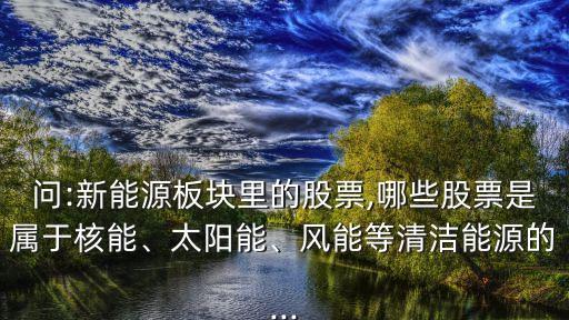 問:新能源板塊里的股票,哪些股票是屬于核能、太陽能、風(fēng)能等清潔能源的...