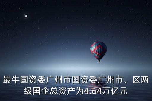 最牛國資委廣州市國資委廣州市、區(qū)兩級(jí)國企總資產(chǎn)為4.64萬億元