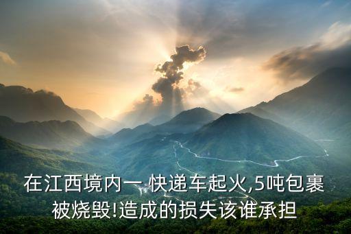 在江西境內一 快遞車起火,5噸包裹被燒毀!造成的損失該誰承擔
