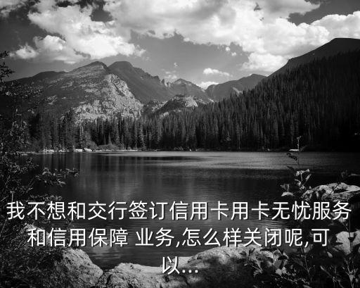 我不想和交行簽訂信用卡用卡無憂服務和信用保障 業(yè)務,怎么樣關閉呢,可以...