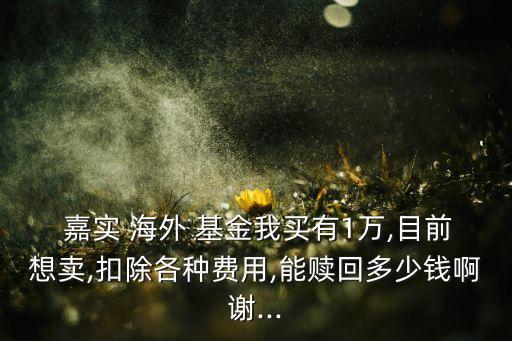  嘉實 海外 基金我買有1萬,目前想賣,扣除各種費(fèi)用,能贖回多少錢啊謝...