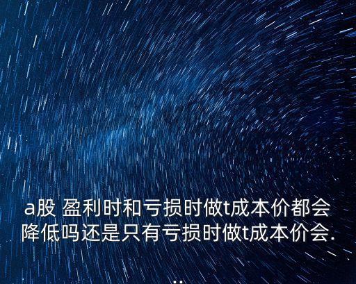 a股 盈利時(shí)和虧損時(shí)做t成本價(jià)都會降低嗎還是只有虧損時(shí)做t成本價(jià)會...