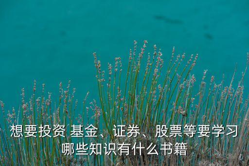想要投資 基金、證券、股票等要學(xué)習(xí)哪些知識(shí)有什么書(shū)籍