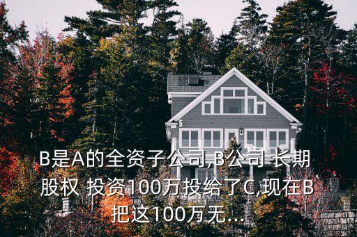 B是A的全資子公司,B公司 長(zhǎng)期 股權(quán) 投資100萬投給了C,現(xiàn)在B把這100萬無...