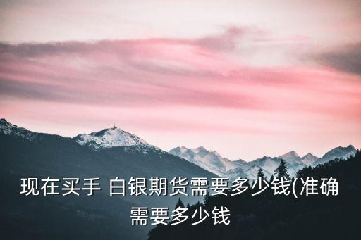 現(xiàn)在買手 白銀期貨需要多少錢(準確需要多少錢