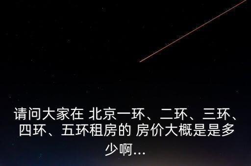 請問大家在 北京一環(huán)、二環(huán)、三環(huán)、 四環(huán)、五環(huán)租房的 房價大概是是多少啊...