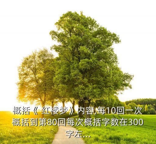 概括《 紅樓夢》內容,每10回一次概括到第80回每次概括字數(shù)在300字左...