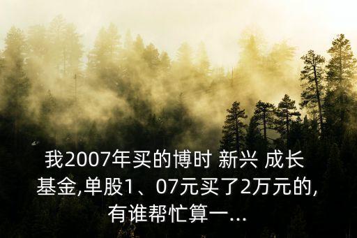 我2007年買(mǎi)的博時(shí) 新興 成長(zhǎng) 基金,單股1、07元買(mǎi)了2萬(wàn)元的,有誰(shuí)幫忙算一...