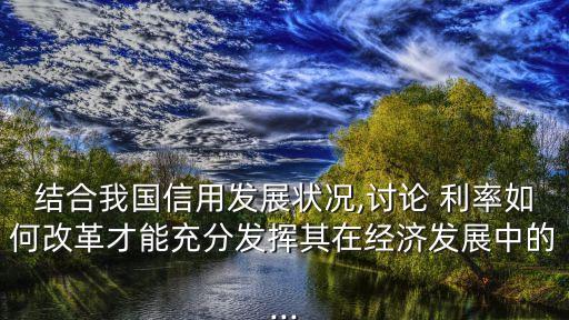 結合我國信用發(fā)展狀況,討論 利率如何改革才能充分發(fā)揮其在經(jīng)濟發(fā)展中的...