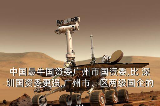 中國最牛國資委廣州市國資委,比 深圳國資委更強(qiáng),廣州市、區(qū)兩級(jí)國企的...