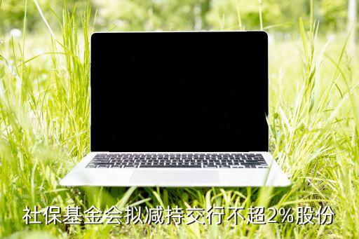 社?；饡?huì)擬減持交行不超2%股份