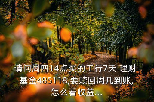 請(qǐng)問(wèn)周四14點(diǎn)買(mǎi)的工行7天 理財(cái) 基金485118,要贖回周幾到賬,怎么看收益...