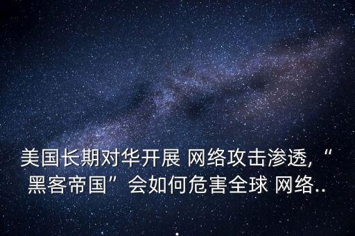 美國長(zhǎng)期對(duì)華開展 網(wǎng)絡(luò)攻擊滲透,“黑客帝國”會(huì)如何危害全球 網(wǎng)絡(luò)...