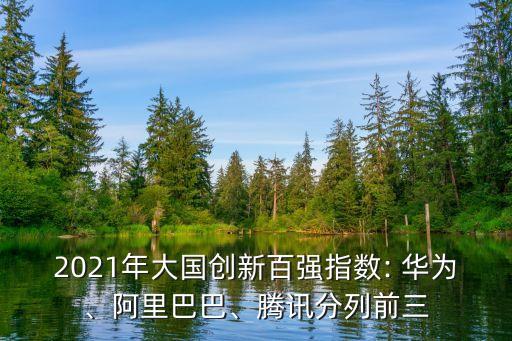 2021年大國創(chuàng)新百強指數(shù): 華為、阿里巴巴、騰訊分列前三