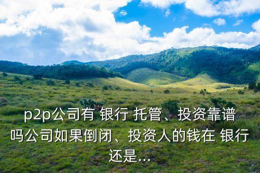 p2p公司有 銀行 托管、投資靠譜嗎公司如果倒閉、投資人的錢在 銀行還是...