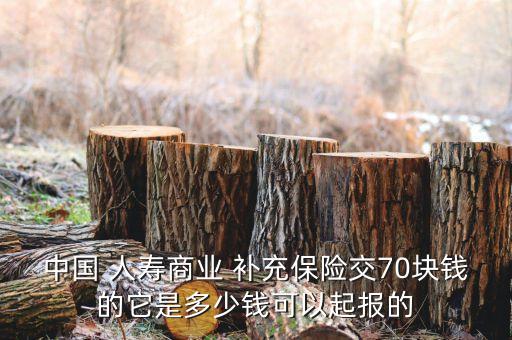 中國(guó) 人壽商業(yè) 補(bǔ)充保險(xiǎn)交70塊錢的它是多少錢可以起報(bào)的