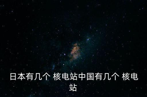 日本有幾個(gè) 核電站中國(guó)有幾個(gè) 核電站