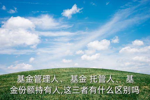  基金管理人、 基金 托管人、 基金份額持有人,這三者有什么區(qū)別嗎