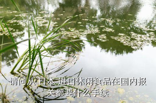 請(qǐng)問從 日本 進(jìn)口休閑食品在國(guó)內(nèi)報(bào)關(guān)都要什么手續(xù)
