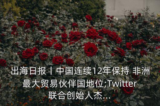 出海日?qǐng)?bào)丨中國連續(xù)12年保持 非洲最大貿(mào)易伙伴國地位;Twitter聯(lián)合創(chuàng)始人杰...