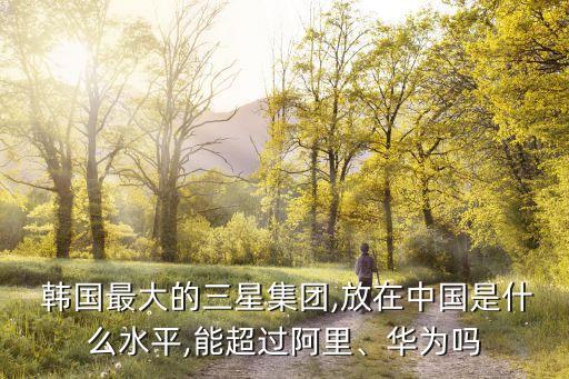  韓國(guó)最大的三星集團(tuán),放在中國(guó)是什么水平,能超過(guò)阿里、華為嗎