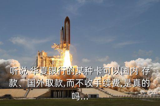 聽說 華夏銀行的某種卡可以國內(nèi) 存款、國外取款,而不收手續(xù)費(fèi),是真的嗎...