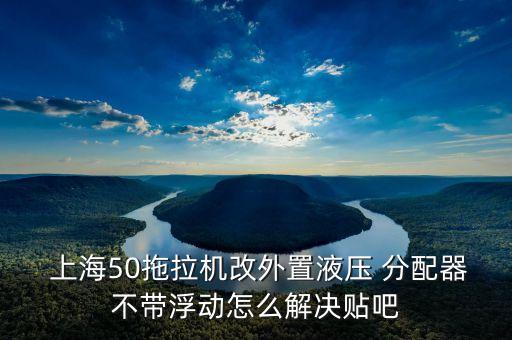  上海50拖拉機(jī)改外置液壓 分配器不帶浮動怎么解決貼吧