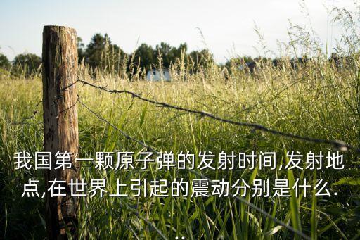 我國第一顆原子彈的發(fā)射時間,發(fā)射地點(diǎn),在世界上引起的震動分別是什么...