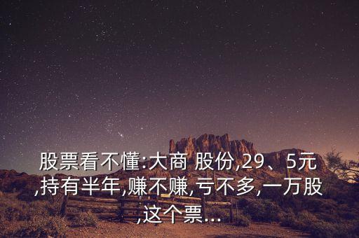 股票看不懂:大商 股份,29、5元,持有半年,賺不賺,虧不多,一萬股,這個(gè)票...