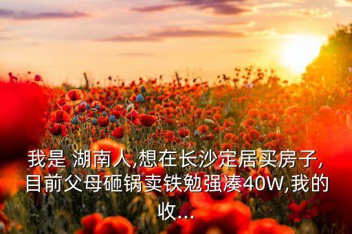 我是 湖南人,想在長(zhǎng)沙定居買(mǎi)房子,目前父母砸鍋賣(mài)鐵勉強(qiáng)湊40W,我的收...
