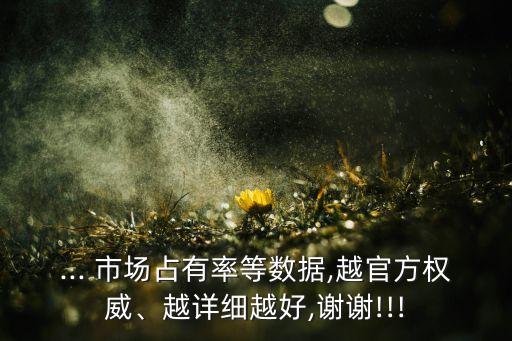 ... 市場(chǎng)占有率等數(shù)據(jù),越官方權(quán)威、越詳細(xì)越好,謝謝!!!