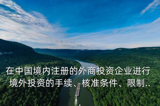 在中國(guó)境內(nèi)注冊(cè)的外商投資企業(yè)進(jìn)行 境外投資的手續(xù)、核準(zhǔn)條件、限制...