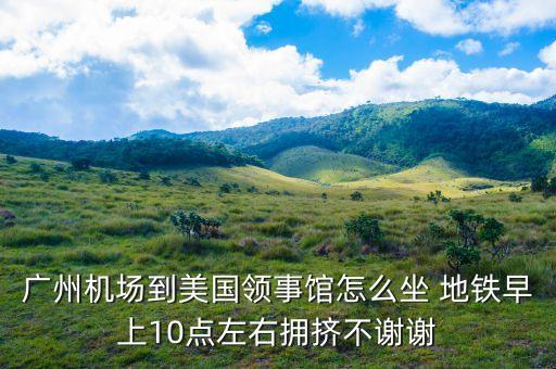 廣州機(jī)場(chǎng)到美國領(lǐng)事館怎么坐 地鐵早上10點(diǎn)左右擁擠不謝謝