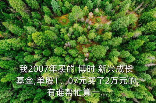 我2007年買的 博時(shí) 新興成長(zhǎng) 基金,單股1、07元買了2萬元的,有誰幫忙算一...