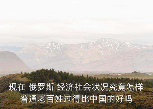 現(xiàn)在 俄羅斯 經(jīng)濟社會狀況究竟怎樣普通老百姓過得比中國的好嗎