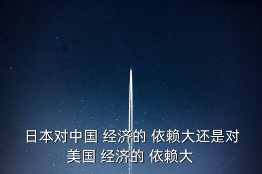  日本對中國 經濟的 依賴大還是對美國 經濟的 依賴大