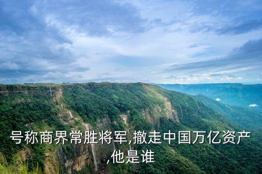 號(hào)稱商界常勝將軍,撤走中國萬億資產(chǎn),他是誰
