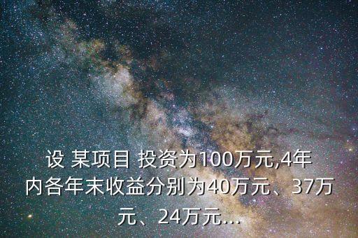 設(shè) 某項(xiàng)目 投資為100萬(wàn)元,4年內(nèi)各年末收益分別為40萬(wàn)元、37萬(wàn)元、24萬(wàn)元...